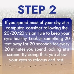 If you spend most of your day at a computer, consider following the 20/20/20 vision rule to keep your eyes healthy. Look at something 20 feet away for 20 seconds for every 20 minutes you spend looking at a screen. By doing this, you allow your eyes to refocus and rest.