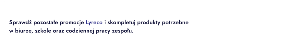 Sprawdź pozostałe promocje Lyreco i skompletuj produkty potrzebne w biurze, szkole oraz codziennej pracy zespołu.