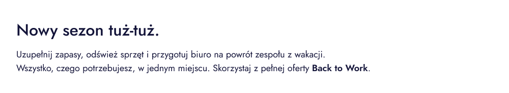 Nowy sezon tuż-tuż. Uzupełnij zapasy, odśwież sprzęt i przygotuj biuro na powrót zespołu z wakacji. Wszystko, czego potrzebujesz, w jednym miejscu. Skorzystaj z pełnej oferty Back to Work.
