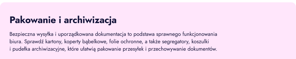 Pakowanie i archiwizacja. Bezpieczna wysyłka i uporządkowana dokumentacja to podstawa sprawnego funkcjonowania biura. Sprawdź kartony, koperty bąbelkowe, folie ochronne, segregatory, koszulki i pudełka archiwizacyjne, które ułatwią pakowanie przesyłek i przechowywanie dokumentów.