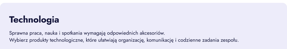 Technologia. Sprawna praca, nauka i spotkania wymagają odpowiednich akcesoriów. Wybierz produkty technologiczne, które ułatwiają organizację, komunikację i codzienne zadania zespołu.