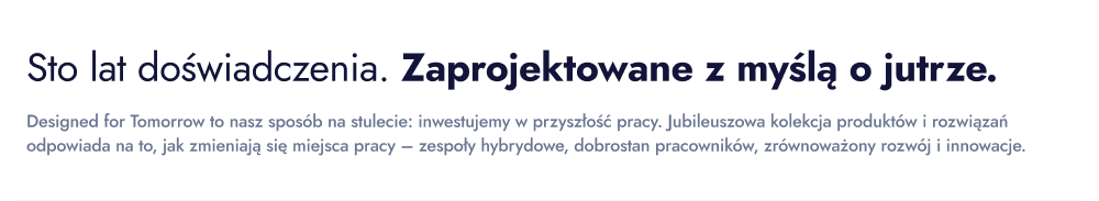 Sto lat doświadczenia. Zaprojektowane z myślą o jutrze. Designed for Tomorrow to nasz sposób na stulecie: inwestujemy w przyszłość pracy. Jubileuszowa kolekcja produktów i rozwiązań odpowiada na to, jak zmieniają się miejsca pracy – zespoły hybrydowe, dobrostan pracowników, zrównoważony rozwój i innowacje.
